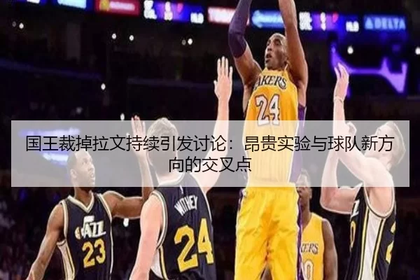 国王裁掉拉文持续引发讨论：昂贵实验与球队新方向的交叉点
